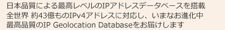 日本品質による最高レベルのIPアドレスデータベースを搭載全世界 約43億ものIPv4アドレスに対応し、いまなお進化中最高品質のIP Geolocation Databaseをお届けします